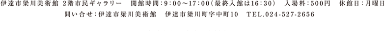 伊達市梁川美術館 2階市民ギャラリー 開館時間：9：00～17：00（最終入館は16：30）入場料：500円 休館日：月曜日 問い合せ：伊達市梁川美術館 伊達市梁川町字中町10 TEL.024-527-2656