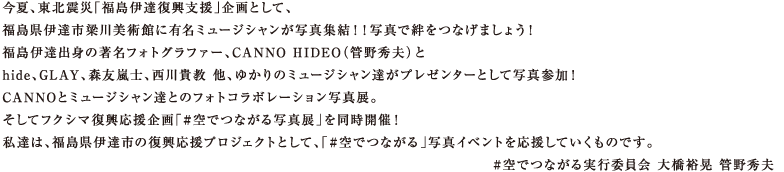 今夏、東北震災「福島伊達復興支援」企画として、福島県伊達市梁川美術館に有名ミュージシャンが写真集結！！写真で絆をつなげましょう！福島伊達出身の著名フォトグラファー、CANNO HIDEO（管野秀夫）とhide、GLAY、森友嵐士、西川貴教 他、ゆかりのミュージシャン達がプレゼンタCANNOとミュージシャン達とのフォトコラボレーション写真展。そしてフクシマ復興応援企画「#空でつながる写真展」を同時開催！私達は、福島県伊達市の復興応援プロジェクトとして、「#空でつながる」写真イベントを応援していくものです。#空でつながる実行委員会 大橋裕晃 管野秀夫